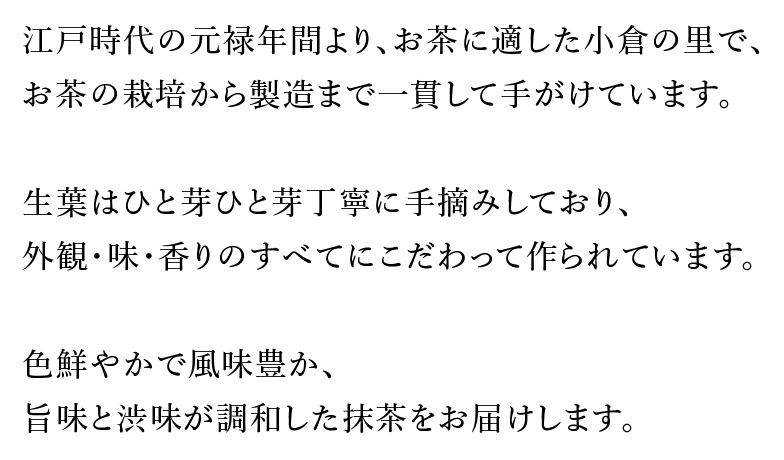 江戸時代の元禄年間より、お茶に適した小倉の里で、お茶の栽培から製造まで一貫して手がけています。生葉はひと芽ひと芽丁寧に手摘みしており、外観・味・香りのすべてにこだわって作られています。色鮮やかで風味豊か、旨味と渋味が調和した抹茶をお届けします。