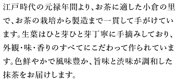 江戸時代の元禄年間より、お茶に適した小倉の里で、お茶の栽培から製造まで一貫して手がけています。生葉はひと芽ひと芽丁寧に手摘みしており、外観・味・香りのすべてにこだわって作られています。色鮮やかで風味豊か、旨味と渋味が調和した抹茶をお届けします。